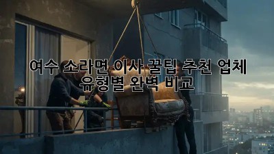 여수 소라면 이사 꿀팁🍯: 추천 업체 & 유형별 완벽 비교!