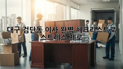 대구 검단동 이사, 완벽 체크리스트로 스트레스 제로!